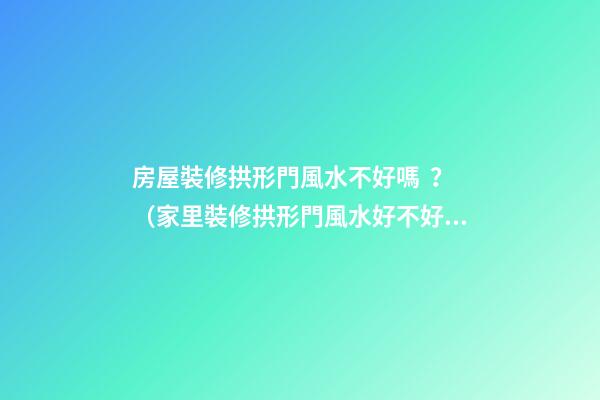 房屋裝修拱形門風水不好嗎？（家里裝修拱形門風水好不好）